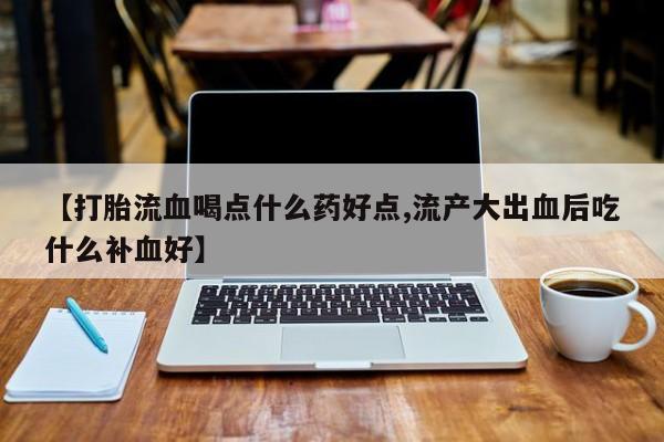 胎停大月份打胎药微信【打胎流血喝点什么药好点,流产大出血后吃什么补血好】
