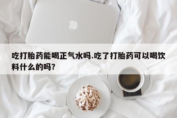 胎停大月份打胎药微信吃打胎药能喝正气水吗.吃了打胎药可以喝饮料什么的吗？