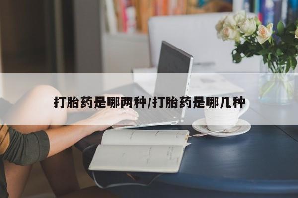 胎停大月份打胎药微信打胎药是哪两种/打胎药是哪几种