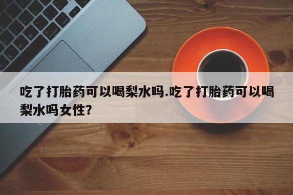胎停大月份打胎药微信吃了打胎药可以喝梨水吗.吃了打胎药可以喝梨水吗女性？