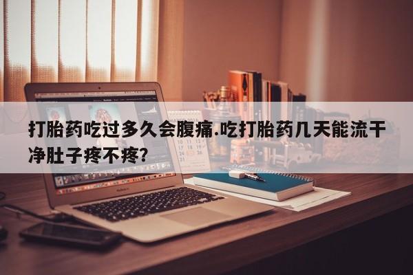 胎停大月份打胎药微信打胎药吃过多久会腹痛.吃打胎药几天能流干净肚子疼不疼？