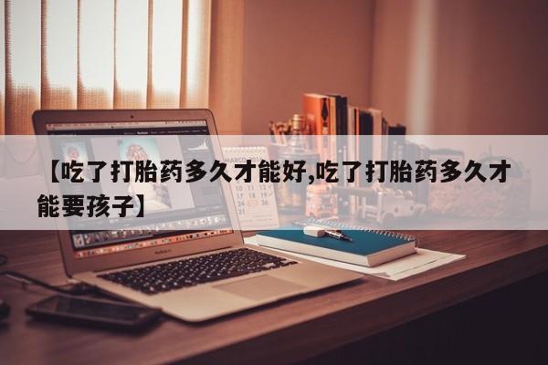 胎停大月份打胎药微信【吃了打胎药多久才能好,吃了打胎药多久才能要孩子】