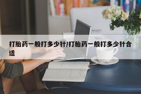 胎停大月份打胎药微信打胎药一般打多少针/打胎药一般打多少针合适