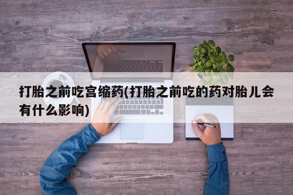 胎停大月份打胎药微信打胎之前吃宫缩药(打胎之前吃的药对胎儿会有什么影响)