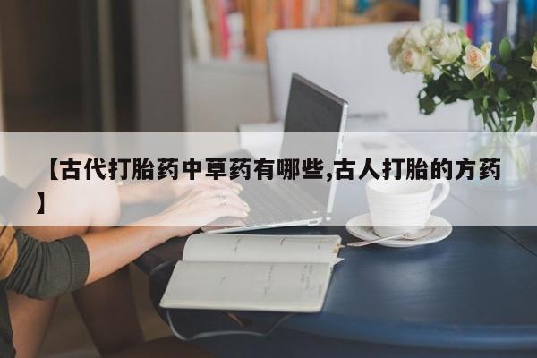 胎停大月份打胎药微信【古代打胎药中草药有哪些,古人打胎的方药】
