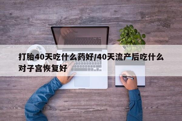 胎停大月份打胎药微信打胎40天吃什么药好/40天流产后吃什么对子宫恢复好