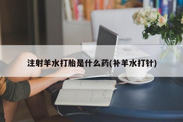 胎停大月份打胎药微信注射羊水打胎是什么药(补羊水打针)