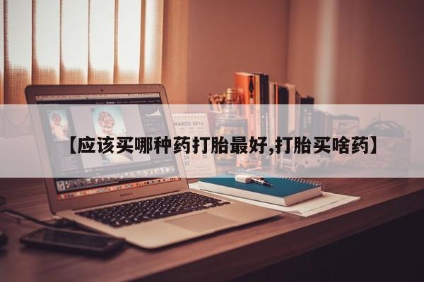 胎停大月份打胎药微信【应该买哪种药打胎最好,打胎买啥药】