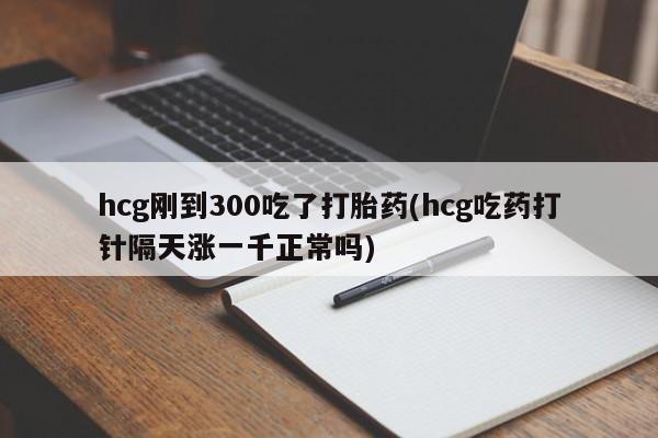 胎停大月份打胎药微信hcg刚到300吃了打胎药(hcg吃药打针隔天涨一千正常吗)