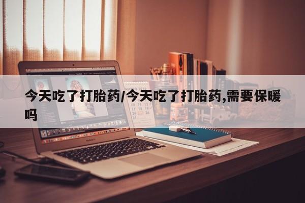 胎停大月份打胎药微信今天吃了打胎药/今天吃了打胎药,需要保暖吗