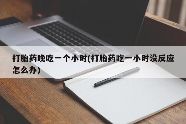 胎停大月份打胎药微信打胎药晚吃一个小时(打胎药吃一小时没反应怎么办)