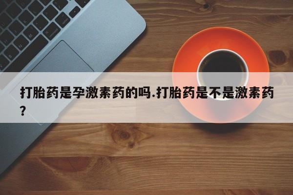 胎停大月份打胎药微信打胎药是孕激素药的吗.打胎药是不是激素药？