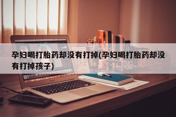 胎停大月份打胎药微信孕妇喝打胎药却没有打掉(孕妇喝打胎药却没有打掉孩子)