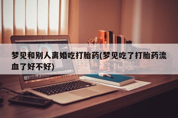 胎停大月份打胎药微信梦见和别人离婚吃打胎药(梦见吃了打胎药流血了好不好)