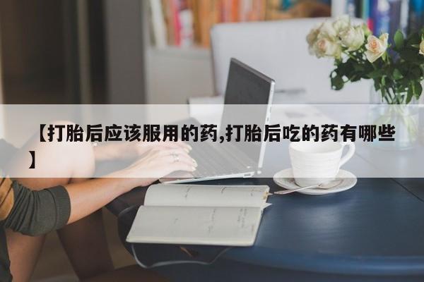 胎停大月份打胎药微信【打胎后应该服用的药,打胎后吃的药有哪些】