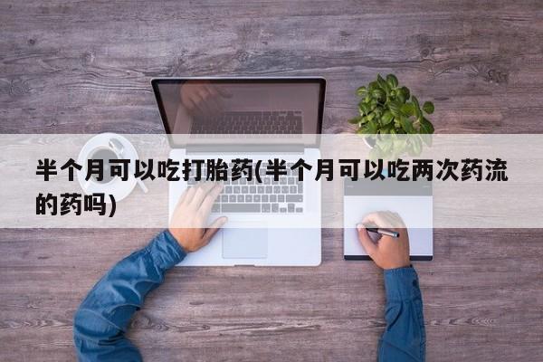 胎停大月份打胎药微信半个月可以吃打胎药(半个月可以吃两次药流的药吗)