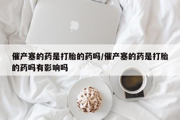 胎停大月份打胎药微信催产塞的药是打胎的药吗/催产塞的药是打胎的药吗有影响吗