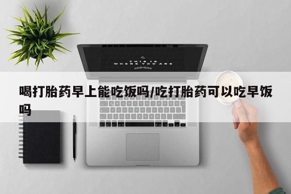 胎停大月份打胎药微信喝打胎药早上能吃饭吗/吃打胎药可以吃早饭吗