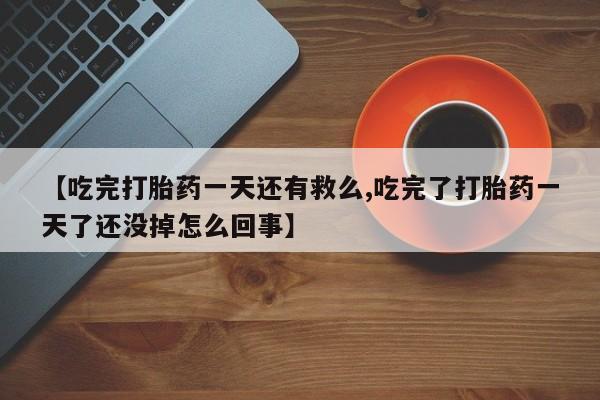 胎停大月份打胎药微信【吃完打胎药一天还有救么,吃完了打胎药一天了还没掉怎么回事】