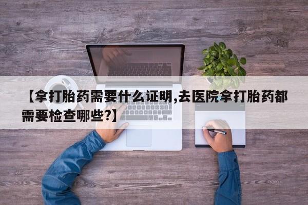 胎停大月份打胎药微信【拿打胎药需要什么证明,去医院拿打胎药都需要检查哪些?】