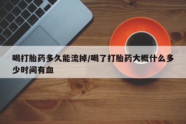 胎停大月份打胎药微信喝打胎药多久能流掉/喝了打胎药大概什么多少时间有血