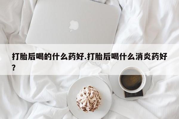 胎停大月份打胎药微信打胎后喝的什么药好.打胎后喝什么消炎药好？