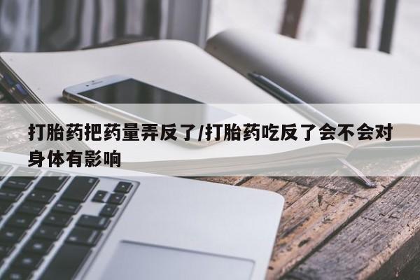 胎停大月份打胎药微信打胎药把药量弄反了/打胎药吃反了会不会对身体有影响