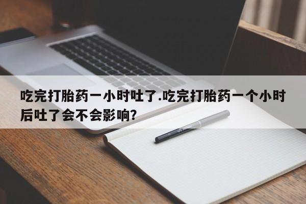 胎停大月份打胎药微信吃完打胎药一小时吐了.吃完打胎药一个小时后吐了会不会影响？