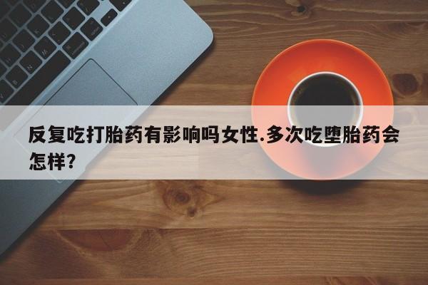 胎停大月份打胎药微信反复吃打胎药有影响吗女性.多次吃堕胎药会怎样？