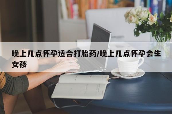 胎停大月份打胎药微信晚上几点怀孕适合打胎药/晚上几点怀孕会生女孩