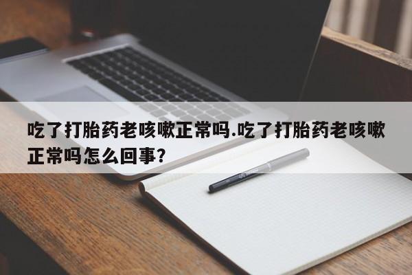 胎停大月份打胎药微信吃了打胎药老咳嗽正常吗.吃了打胎药老咳嗽正常吗怎么回事？