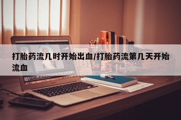 胎停大月份打胎药微信打胎药流几时开始出血/打胎药流第几天开始流血