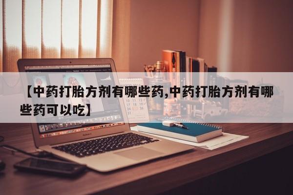 胎停大月份打胎药微信【中药打胎方剂有哪些药,中药打胎方剂有哪些药可以吃】