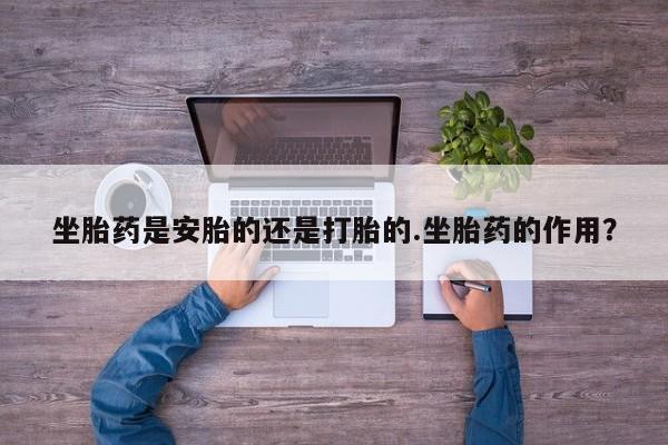 胎停大月份打胎药微信坐胎药是安胎的还是打胎的.坐胎药的作用？