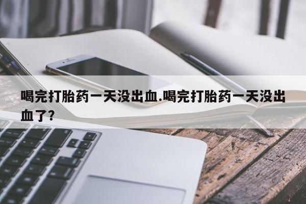 胎停大月份打胎药微信喝完打胎药一天没出血.喝完打胎药一天没出血了？