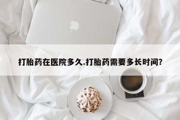 胎停大月份打胎药微信打胎药在医院多久.打胎药需要多长时间？