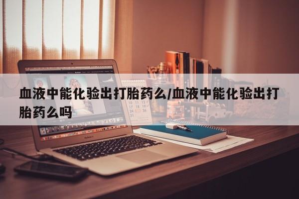胎停大月份打胎药微信血液中能化验出打胎药么/血液中能化验出打胎药么吗