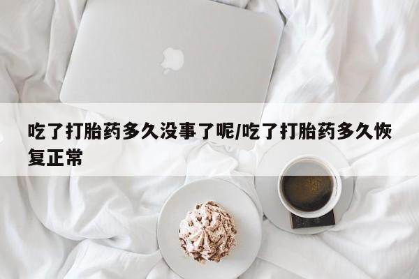 胎停大月份打胎药微信吃了打胎药多久没事了呢/吃了打胎药多久恢复正常