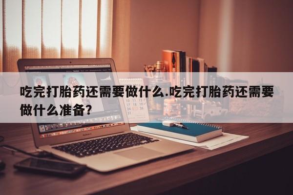 胎停大月份打胎药微信吃完打胎药还需要做什么.吃完打胎药还需要做什么准备？