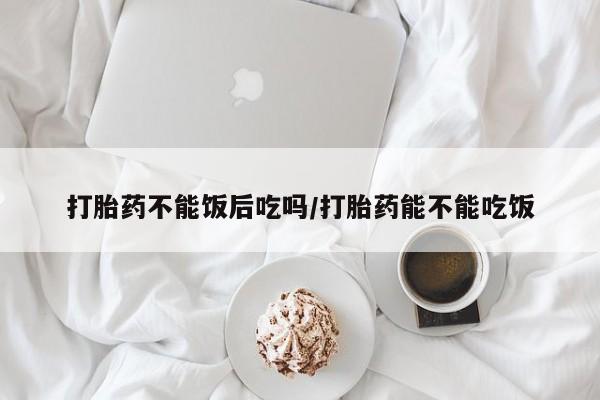 胎停大月份打胎药微信打胎药不能饭后吃吗/打胎药能不能吃饭