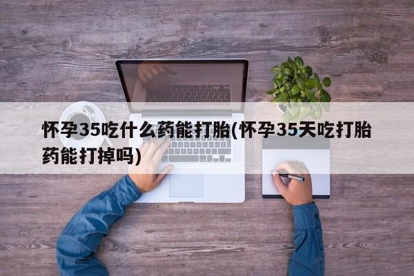 胎停大月份打胎药微信怀孕35吃什么药能打胎(怀孕35天吃打胎药能打掉吗)
