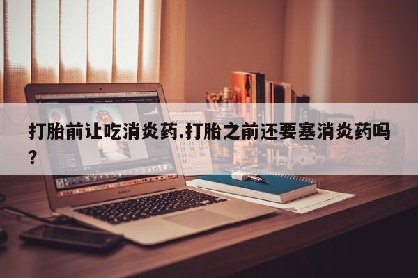 胎停大月份打胎药微信打胎前让吃消炎药.打胎之前还要塞消炎药吗？