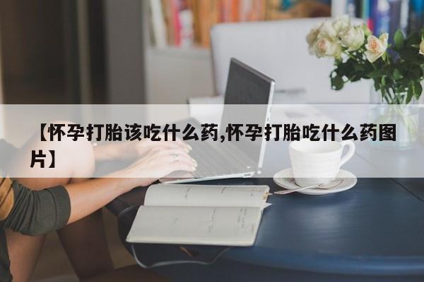 胎停大月份打胎药微信【怀孕打胎该吃什么药,怀孕打胎吃什么药图片】