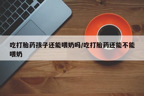 胎停大月份打胎药微信吃打胎药孩子还能喂奶吗/吃打胎药还能不能喂奶