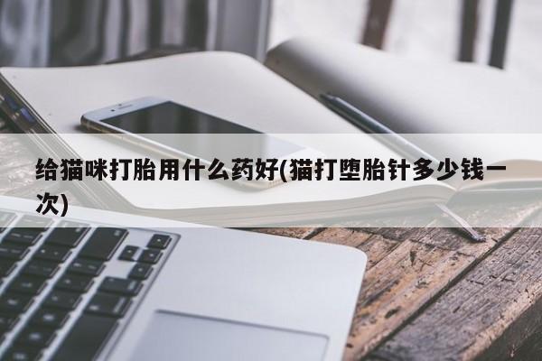 胎停大月份打胎药微信给猫咪打胎用什么药好(猫打堕胎针多少钱一次)
