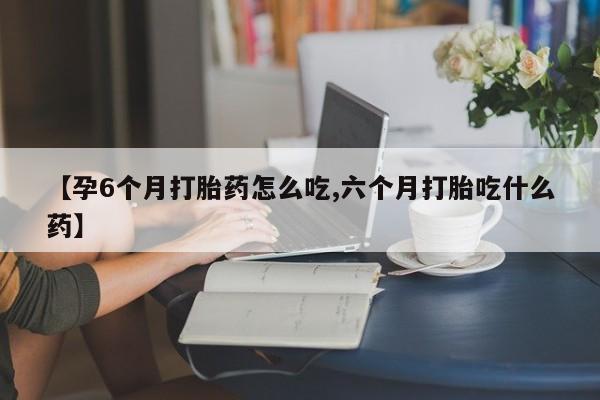 胎停大月份打胎药微信【孕6个月打胎药怎么吃,六个月打胎吃什么药】