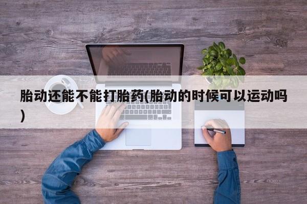 胎停大月份打胎药微信胎动还能不能打胎药(胎动的时候可以运动吗)