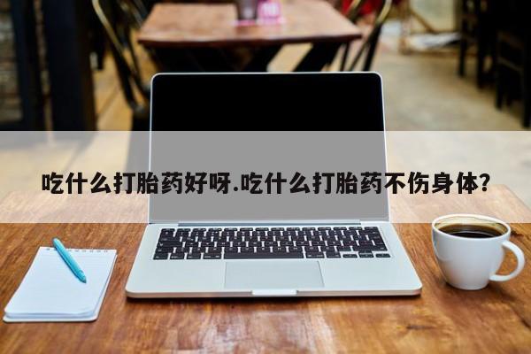 胎停大月份打胎药微信吃什么打胎药好呀.吃什么打胎药不伤身体？
