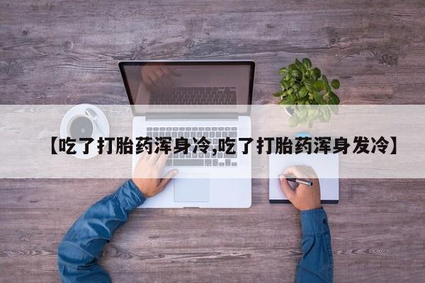 胎停大月份打胎药微信【吃了打胎药浑身冷,吃了打胎药浑身发冷】