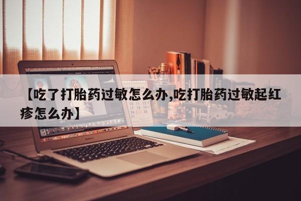 胎停大月份打胎药微信【吃了打胎药过敏怎么办,吃打胎药过敏起红疹怎么办】
